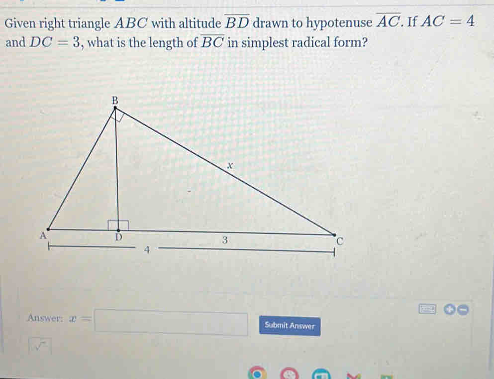 Given right triangle ABC with altitude overline BD drawn to hypotenuse overline AC. If AC=4
and DC=3 , what is the length of overline BC in simplest radical form? 
Answer: x=□ Submit Answer
sqrt(sqrt 7)