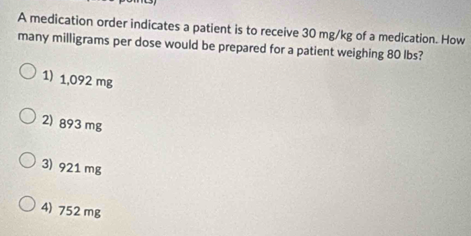 A medication order indicates a patient is to receive 30 mg/kg of a medication. How
many milligrams per dose would be prepared for a patient weighing 80 lbs?
1) 1,092 mg
2) 893 mg
3) 921 mg
4) 752 mg