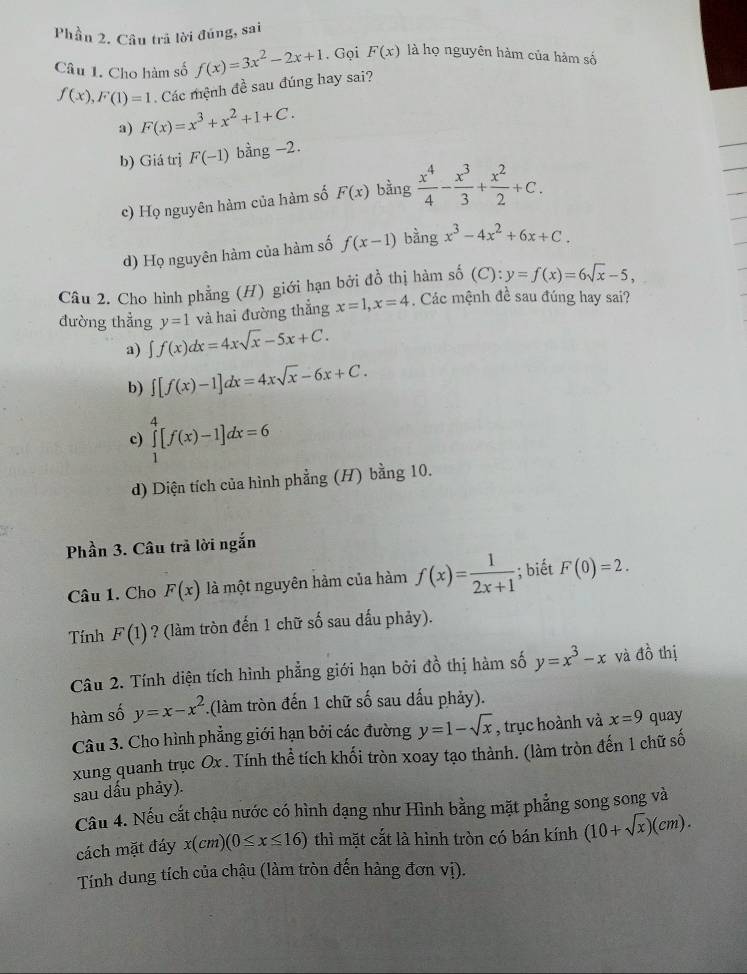 Phần 2. Câu trả lời đúng, sai
Câu 1. Cho hàm số f(x)=3x^2-2x+1. Gọi F(x) là họ nguyên hàm của hàm số
f(x),F(1)=1 Các mệnh đề sau đúng hay sai?
a) F(x)=x^3+x^2+1+C.
b) Giá trị F(-1) bàng -2
c) Họ nguyên hàm của hàm số F(x) bằng  x^4/4 - x^3/3 + x^2/2 +C.
d) Họ nguyên hàm của hàm số f(x-1) bằng x^3-4x^2+6x+C.
Câu 2. Cho hình phẳng (H) giới hạn bởi đồ thị hàm số (C ):y=f(x)=6sqrt(x)-5,
đường thẳng y=1 và hai đường thẳng x=1,x=4 Các mệnh đề sau đúng hay sai?
a) ∈t f(x)dx=4xsqrt(x)-5x+C.
b) ∈t [f(x)-1]dx=4xsqrt(x)-6x+C.
c) ∈tlimits _1^(4[f(x)-1]dx=6
d) Diện tích của hình phẳng (H) bằng 10.
Phần 3. Câu trả lời ngắn
Câu 1. Cho F(x) là một nguyên hàm của hàm f(x)=frac 1)2x+1; biết F(0)=2.
Tính F(1) ? (làm tròn đến 1 chữ số sau dấu phảy).
Câu 2. Tính diện tích hình phẳng giới hạn bởi đồ thị hàm số y=x^3-x và đồ thị
hàm số y=x-x^2 1(làm tròn đến 1 chữ số sau dấu phảy).
Câu 3. Cho hình phẳng giới hạn bởi các đường y=1-sqrt(x) , trục hoành và x=9 quay
xung quanh trục Ox . Tính thể tích khối tròn xoay tạo thành. (làm tròn đến 1 chữ số
sau dấu phảy).
Cầu 4. Nếu cắt chậu nước có hình dạng như Hình bằng mặt phẳng song song và
cách mặt đáy x(cm)(0≤ x≤ 16) thì mặt cắt là hình tròn có bán kính (10+sqrt(x))(cm).
Tính dung tích của chậu (làm tròn đến hàng đơn vị).