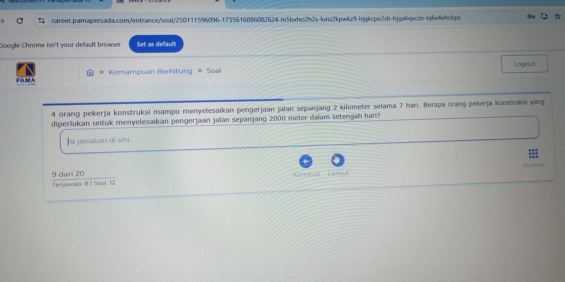 Google Chrome isn't your default browser Set as default 
Logout 
》 Kemampuan Berhitung » Soal 
PAMA 
4 orang pekerja konstruksi mampu menyelesaikan pengerjaan jalan sepanjang 2 kilometer selama 7 hari. Berapa orang pekerja konstruksi yang 
diperlukan untuk menyelesaikan pengerjaan jalan sepanjang 2000 meter dalam setengah hari? 
si jawaban di sini. 
Nomor 
9 dari 20 bali Lanju 
Terjawab: 8 | Sisa: 12