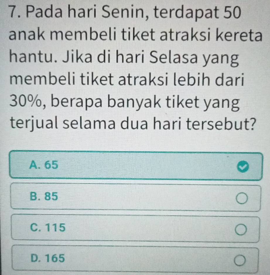 Pada hari Senin, terdapat 50
anak membeli tiket atraksi kereta
hantu. Jika di hari Selasa yang
membeli tiket atraksi lebih dari
30%, berapa banyak tiket yang
terjual selama dua hari tersebut?
A. 65
B. 85
C. 115
D. 165