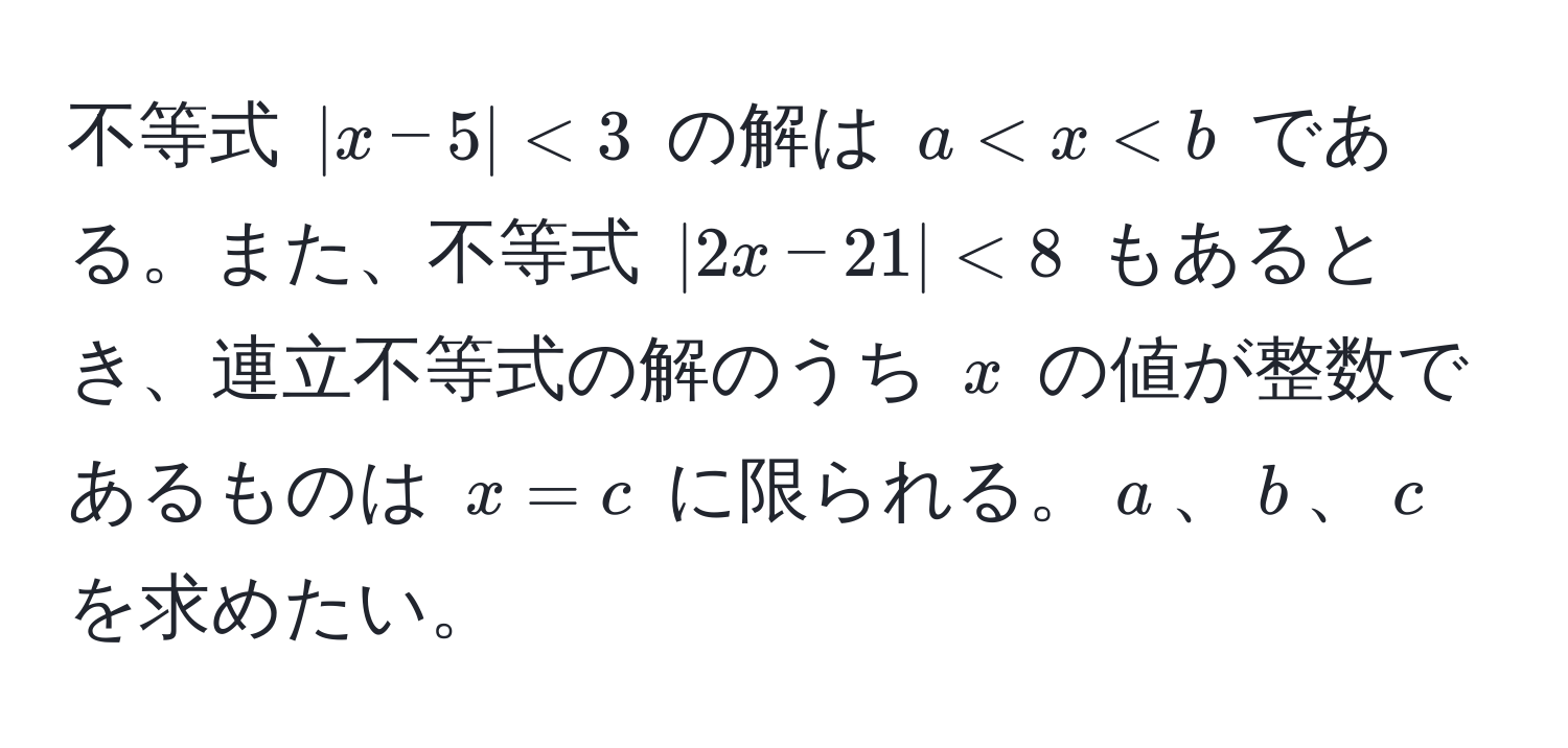 不等式 $|x - 5| < 3$ の解は $a < x < b$ である。また、不等式 $|2x - 21| < 8$ もあるとき、連立不等式の解のうち $x$ の値が整数であるものは $x = c$ に限られる。$a$、$b$、$c$ を求めたい。