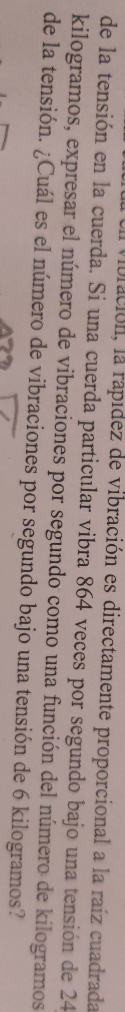 lbración, la rapídez de vibración es directamente proporcional a la raíz cuadrada 
de la tensión en la cuerda. Si una cuerda particular vibra 864 veces por segundo bajo una tensión de 24
kilogramos, expresar el número de vibraciones por segundo como una función del número de kilogramos 
de la tensión. ¿Cuál es el número de vibraciones por segundo bajo una tensión de 6 kilogramos?