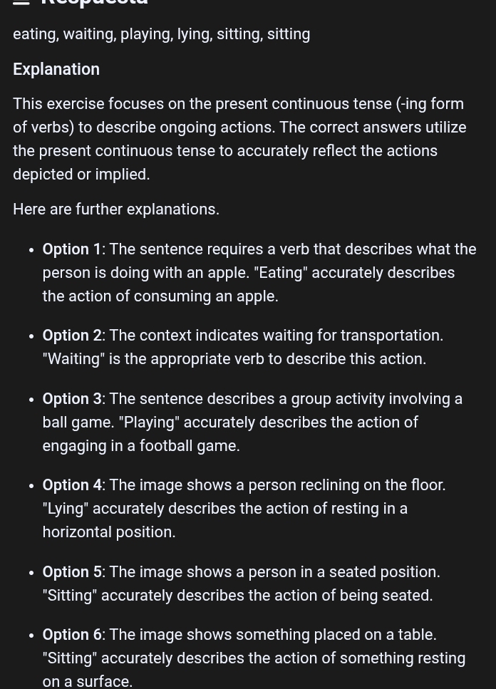 eating, waiting, playing, lying, sitting, sitting 
Explanation 
This exercise focuses on the present continuous tense (-ing form 
of verbs) to describe ongoing actions. The correct answers utilize 
the present continuous tense to accurately reflect the actions 
depicted or implied. 
Here are further explanations. 
• Option 1: The sentence requires a verb that describes what the 
person is doing with an apple. "Eating" accurately describes 
the action of consuming an apple. 
• Option 2: The context indicates waiting for transportation. 
"Waiting" is the appropriate verb to describe this action. 
Option 3: The sentence describes a group activity involving a 
ball game. "Playing" accurately describes the action of 
engaging in a football game. 
Option 4: The image shows a person reclining on the floor. 
"Lying" accurately describes the action of resting in a 
horizontal position. 
Option 5: The image shows a person in a seated position. 
"Sitting" accurately describes the action of being seated. 
Option 6: The image shows something placed on a table. 
"Sitting" accurately describes the action of something resting 
on a surface.