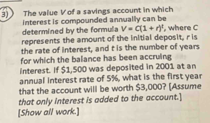 The value V of a savings account in which 
interest is compounded annually can be 
determined by the formula V=C(1+r)^t , where C
represents the amount of the initial deposit, ris 
the rate of interest, and t is the number of years
for which the balance has been accruing 
interest. If $1,500 was deposited in 2001 at an 
annual interest rate of 5%, what is the first year
that the account will be worth $3,000? [Assume 
that only interest is added to the account.] 
[Show all work.]