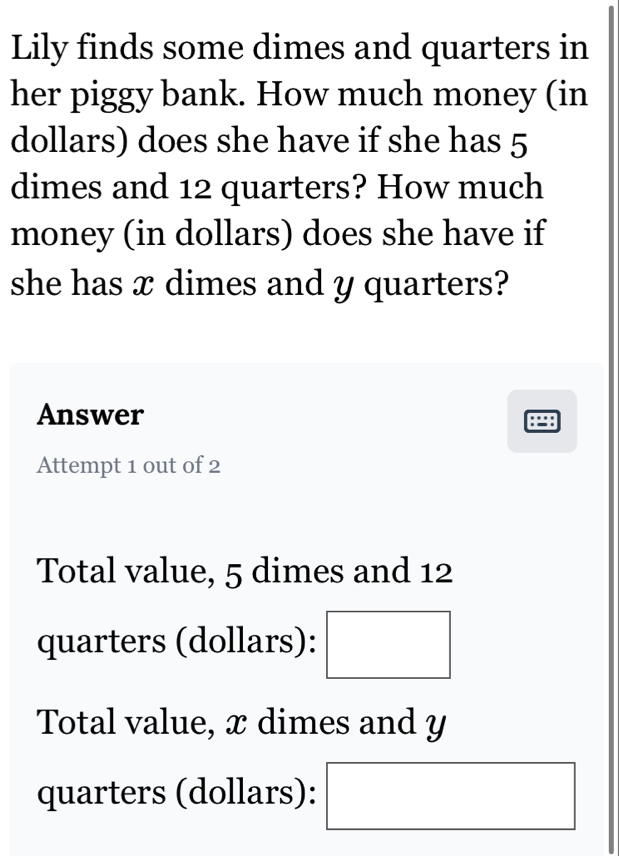 Lily finds some dimes and quarters in
her piggy bank. How much money (in
dollars) does she have if she has 5
dimes and 12 quarters? How much
money (in dollars) does she have if
she has x dimes and y quarters?
Answer
Attempt 1 out of 2
Total value, 5 dimes and 12
quarters (dollars): □
Total value, x dimes and y
(-3,4)
quarters (dollars): ^
(-3,4)