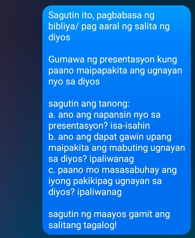 Sagutin ito, pagbabasa ng 
bibliya/ pag aaral ng salita ng 
diyos 
Gumawa ng presentasyon kung 
paano maipapakita ang ugnayan 
nyo sa diyos 
sagutin ang tanong: 
a. ano ang napansin nyo sa 
presentasyon? isa-isahin 
b. ano ang dapat gawin upang 
maipakita ang mabuting ugnayan 
sa diyos? ipaliwanag 
c. paano mo masasabuhay ang 
iyong pakikipag ugnayan sa 
diyos? ipaliwanag 
sagutin ng maayos gamit ang 
salitang tagalog!