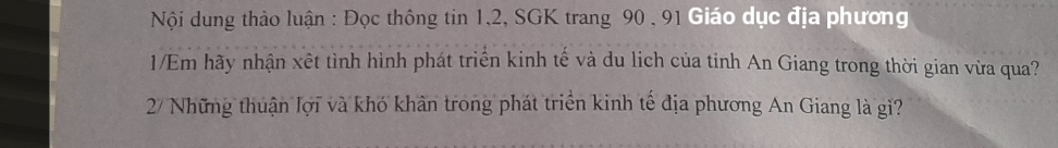 Nội dung thảo luận : Đọc thông tin 1, 2, SGK trang 90 , 91 Giáo dục địa phương 
1/Em hãy nhận xết tình hình phát triển kinh tế và du lich của tỉnh An Giang trong thời gian vừa qua? 
2/ Những thuận lợi và khó khân trong phát triển kinh tế địa phương An Giang là gì?