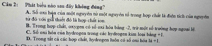 Phát biểu nào sau đây không đúng?
A. Số oxi hệa của một nguyên tử một nguyên tổ trong hợp chất là điện tích của nguyên
tử đó với g  1/12  thiết đó là hợp chất ion.
B. Trong hợp chất, oxygen có số oxi hóa bằng -2, trừ một số trường hợp ngoại lệ.
C. Số oxi hóa của hydrogen trong các hydrogen kim loại bằng +1.
D. Trong tất cả các hợp chất, hydrogen luôn có số oxi hóa là +1.