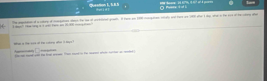 Question 1, 5.8.5 HW Score: 16.67%, 0.67 of 4 points Save 
Part 1 of 2 Points: 0 of 1 
The population of a colony of mosquitoes obeys the law of uninhibited growth. If there are 1000 mosquitoes initially and there are 1400 after 1 day, what is the size of the colony after
3 days? How long is it until there are 20,000 mosquitoes? 
What is the size of the colony after 3 days? 
Approximately frac □  mas quitoes 
(Do not round until the final answer. Then round to the nearest whole number as needed.)