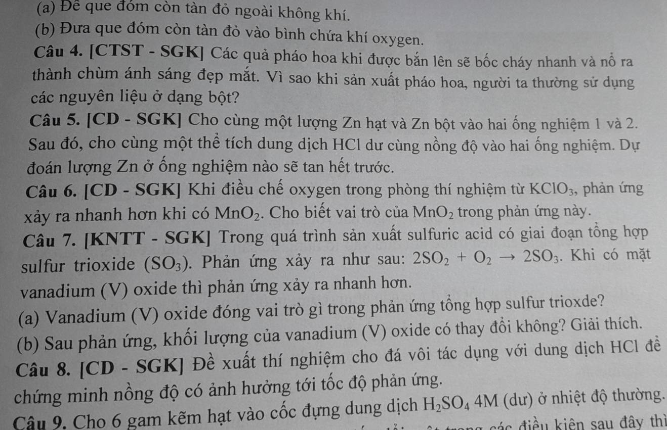 Để que đóm còn tàn đỏ ngoài không khí.
(b) Đưa que đóm còn tàn đỏ vào bình chứa khí oxygen.
Câu 4. [CTST - SGK] Các quả pháo hoa khi được bắn lên sẽ bốc cháy nhanh và nổ ra
thành chùm ánh sáng đẹp mắt. Vì sao khi sản xuất pháo hoa, người ta thường sử dụng
các nguyên liệu ở dạng bột?
Câu 5. [CD - SGK] Cho cùng một lượng Zn hạt và Zn bột vào hai ống nghiệm 1 và 2.
Sau đó, cho cùng một thể tích dung dịch HCl dư cùng nồng độ vào hai ống nghiệm. Dự
đoán lượng Zn ở ống nghiệm nào sẽ tan hết trước.
Câu 6. [CD - SGK] Khi điều chế oxygen trong phòng thí nghiệm từ KClO_3 , phản ứng
xảy ra nhanh hơn khi có MnO_2. Cho biết vai trò của MnO_2 trong phản ứng này.
Câu 7. [KNTT - SGK] Trong quá trình sản xuất sulfuric acid có giai đoạn tổng hợp
sulfur trioxide (SO_3). Phản ứng xảy ra như sau: 2SO_2+O_2to 2SO_3. Khi có mặt
vanadium (V) oxide thì phản ứng xảy ra nhanh hơn.
(a) Vanadium (V) oxide đóng vai trò gì trong phản ứng tổng hợp sulfur trioxde?
(b) Sau phản ứng, khối lượng của vanadium (V) oxide có thay đổi không? Giải thích.
Câu 8. [CD - SGK] Đề xuất thí nghiệm cho đá vôi tác dụng với dung dịch HCl đề
chứng minh nồng độ có ảnh hưởng tới tốc độ phản ứng.
Câu 9. Cho 6 gam kẽm hạt vào cốc đựng dung dịch H_2SO_44M (du) Ở ở nhiệt độ thường.
đác điều kiên sau đây thì