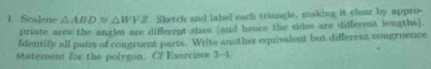 Scalene △ ABD≌ △ WYZ Sketch and label each triangle, making it clear by appro- 
priate ares the angles are different aizes (and hence the sides are different lengths). 
Identify all pairs of congruent parts. Write another equivalent but different congruence 
statement for the polygon. Cf Exercises 3-4.