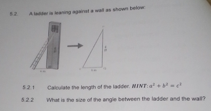 A ladder is leaning against a wall as shown below:
c m
5.2.1 Calculate the length of the ladder. HINT: a^2+b^2=c^2
5.2.2 What is the size of the angle between the ladder and the wall?