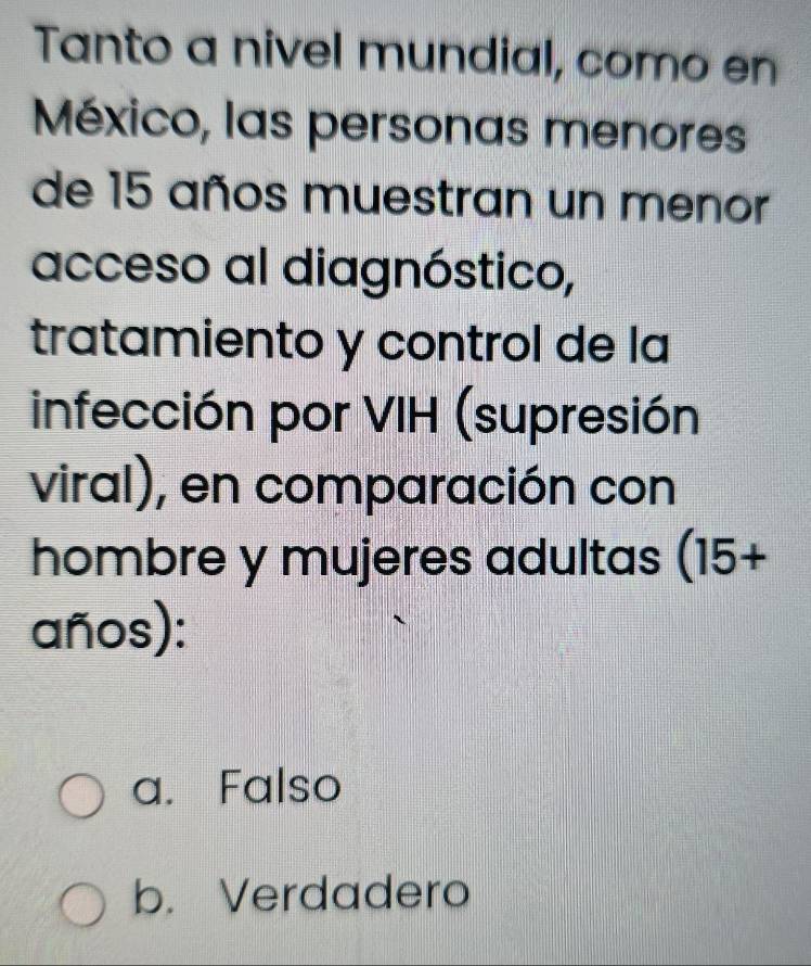 Tanto a nivel mundial, como en
México, las personas menores
de 15 años muestran un menor
acceso al diagnóstico,
tratamiento y control de la
infección por VIH (supresión
viral), en comparación con
hombre y mujeres adultas (15+
años):
a. Falso
b. Verdadero