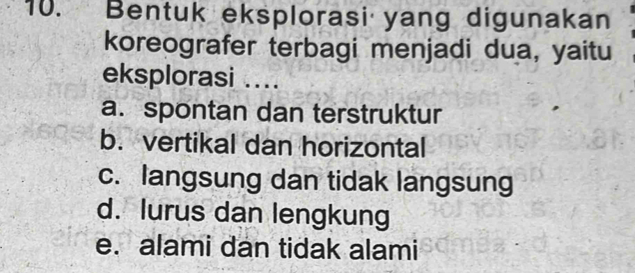 Bentuk eksplorasi yang digunakan
koreografer terbagi menjadi dua, yaitu
eksplorasi ....
a. spontan dan terstruktur
b. vertikal dan horizontal
c. langsung dan tidak langsung
d. lurus dan lengkung
e. alami dan tidak alami