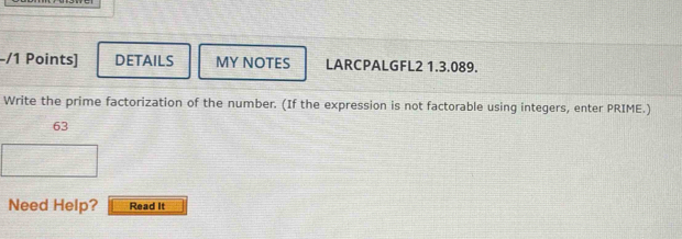 DETAILS MY NOTES LARCPALGFL2 1.3.089. 
Write the prime factorization of the number. (If the expression is not factorable using integers, enter PRIME.) 
63 
Need Help? Read It