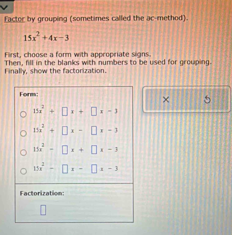 Factor by grouping (sometimes called the ac-method).
15x^2+4x-3
First, choose a form with appropriate signs.
Then, fill in the blanks with numbers to be used for grouping.
Finally, show the factorization.
×