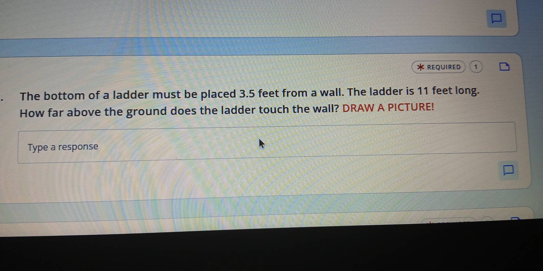 REQUIRED 
The bottom of a ladder must be placed 3.5 feet from a wall. The ladder is 11 feet long. 
How far above the ground does the ladder touch the wall? DRAW A PICTURE! 
Type a response