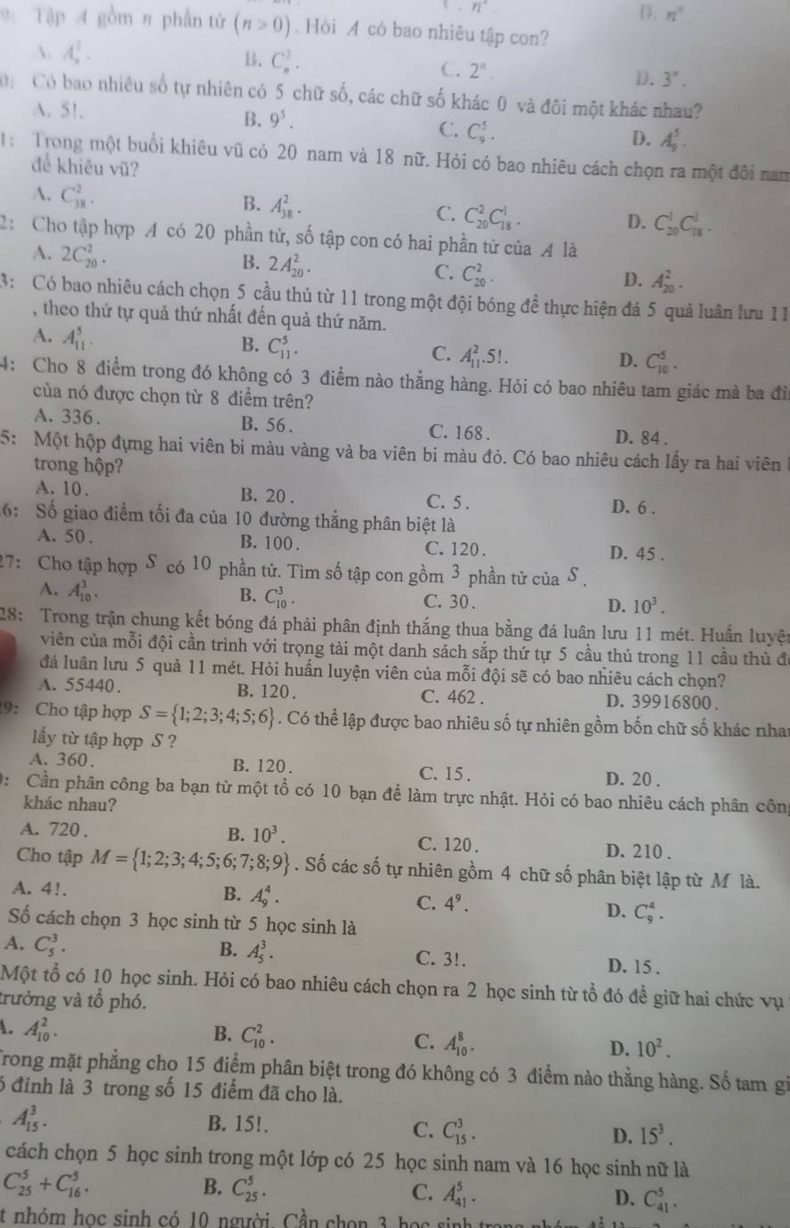 n°
D. n°
9 Tập 4 gồm # phần tử (n>0). Hỏi A có bao nhiêu tập con?
 A_n^(2.
B. C_n^1.
C. 2^n).
D. 3''.
Có bao nhiều số tự nhiên có 5 chữ số, các chữ số khác 0 và đôi một khác nhau?
A. 51. B. 9^5.
C. C_9^(5.
D. A_9^5.
: Trong một buổi khiêu vũ có 20 nam và 18 nữ. Hỏi có bao nhiêu cách chọn ra một đôi nam
để khiêu vũ?
A. C_(38)^2.
B. A_(38)^2. C_(20)^2C_(18)^1.
C.
D. C_(20)^1C_(18)^1.
2: Cho tập hợp A có 20 phần tử, số tập con có hai phần tử của A là
A. 2C_(20)^2.
B. 2A_(20)^2.
C. C_(20)^2.
D. A_(20)^2.
3: Có bao nhiêu cách chọn 5 cầu thủ từ 11 trong một đội bóng đề thực hiện đá 5 quả luân lưu 11
, theo thứ tự quả thứ nhất đến quả thứ năm.
A. A_(11)^5.
B. C_(11)^5.
C. A_(11)^2.5!.
D. C_(10)^5.
4: Cho 8 điểm trong đó không có 3 điểm nào thẳng hàng. Hỏi có bao nhiêu tam giác mà ba đi
của nó được chọn từ 8 điểm trên?
A. 336 . B. 56 . C. 168 . D. 84 .
5: Một hộp đựng hai viên bi màu vàng và ba viên bi màu đỏ. Có bao nhiêu cách lấy ra hai viên ở
trong hộp?
A. 10. B. 20 . C. 5 . D. 6 .
6: Số giao điểm tối đa của 10 đường thẳng phân biệt là
A. 50 . B. 100 . C. 120 . D. 45 .
27: Cho tập hợp S có 10 phần tử. Tìm số tập con gồm 3 phần tử của S 
A. A_(10)^3.
B. C_(10)^3.
C. 30 .
D. 10^3).
28: Trong trận chung kết bóng đá phải phân định thắng thua bằng đá luân lưu 11 mét. Huấn luyện
viên của mỗi đội cần trình với trọng tài một danh sách sắp thứ tự 5 cầu thủ trong 11 cầu thủ đi
đá luân lưu 5 quả 11 mét. Hỏi huấn luyện viên của mỗi đội sẽ có bao nhiêu cách chọn?
A. 55440. B. 120. C. 462 . D. 39916800 .
9: Cho tập hợp S= 1;2;3;4;5;6. Có thể lập được bao nhiêu số tự nhiên gồm bốn chữ số khác nhat
ấy từ tập hợp S ?
A. 360. B. 120 . C. 15 . D. 20 .
0:  Cần phân công ba bạn từ một tổ có 10 bạn để làm trực nhật. Hỏi có bao nhiêu cách phân côn
khác nhau?
B. 10^3.
A. 720 . C. 120 . D. 210 .
Cho tập M= 1;2;3;4;5;6;7;8;9. Số các số tự nhiên gồm 4 chữ số phân biệt lập từ M là.
A. 4!.
B. A_9^(4.
C. 4^9).
D. C_9^(4.
Số cách chọn 3 học sinh từ 5 học sinh là
B. A_5^3.
A. C_5^3. C. 3!. D. 15 .
Một tổ có 10 học sinh. Hỏi có bao nhiêu cách chọn ra 2 học sinh từ tổ đó đề giữ hai chức vụ
trưởng và tổ phó.
A. A_(10)^2. B. C_(10)^2. C. A_(10)^8. D. 10^2).
Trong mặt phẳng chọ 15 điểm phân biệt trong đó không có 3 điểm nào thẳng hàng. Số tam gi
6 đỉnh là 3 trong số 15 điểm đã cho là.
A_(15)^3. B. 15!. C. C_(15)^3. D. 15^3.
cách chọn 5 học sinh trong một lớp có 25 học sinh nam và 16 học sinh nữ là
C_(25)^5+C_(16)^5.
B. C_(25)^5. C. A_(41)^5. D. C_(41)^5.
t nhóm học sinh có 10 người. Cần chon 3 học sinh t