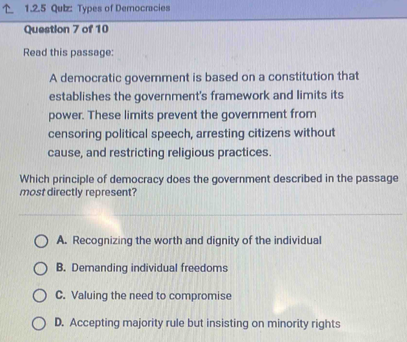 Types of Democracies
Question 7 of 10
Read this passage:
A democratic government is based on a constitution that
establishes the government's framework and limits its
power. These limits prevent the government from
censoring political speech, arresting citizens without
cause, and restricting religious practices.
Which principle of democracy does the government described in the passage
most directly represent?
A. Recognizing the worth and dignity of the individual
B. Demanding individual freedoms
C. Valuing the need to compromise
D. Accepting majority rule but insisting on minority rights