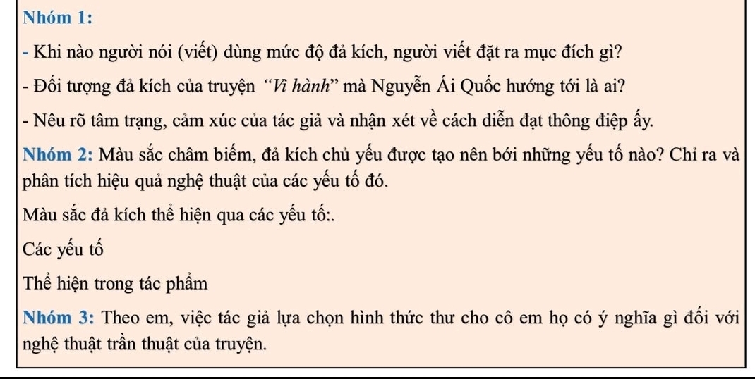 Nhóm 1: 
- Khi nào người nói (viết) dùng mức độ đả kích, người viết đặt ra mục đích gì? 
- Đối tượng đả kích của truyện “Vì hành” mà Nguyễn Ái Quốc hướng tới là ai? 
- Nêu rõ tâm trạng, cảm xúc của tác giả và nhận xét về cách diễn đạt thông điệp ấy. 
Nhóm 2: Màu sắc châm biếm, đả kích chủ yếu được tạo nên bới những yếu tố nào? Chỉ ra và 
phân tích hiệu quả nghệ thuật của các yếu tố đó. 
Màu sắc đả kích thể hiện qua các yếu tố:. 
Các yếu tố 
Thể hiện trong tác phẩm 
Nhóm 3: Theo em, việc tác giả lựa chọn hình thức thư cho cô em họ có ý nghĩa gì đối với 
nghệ thuật trần thuật của truyện.