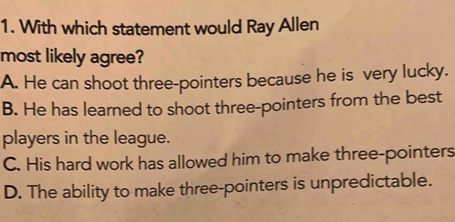 With which statement would Ray Allen
most likely agree?
A. He can shoot three-pointers because he is very lucky.
B. He has learned to shoot three-pointers from the best
players in the league.
C. His hard work has allowed him to make three-pointers
D. The ability to make three-pointers is unpredictable.