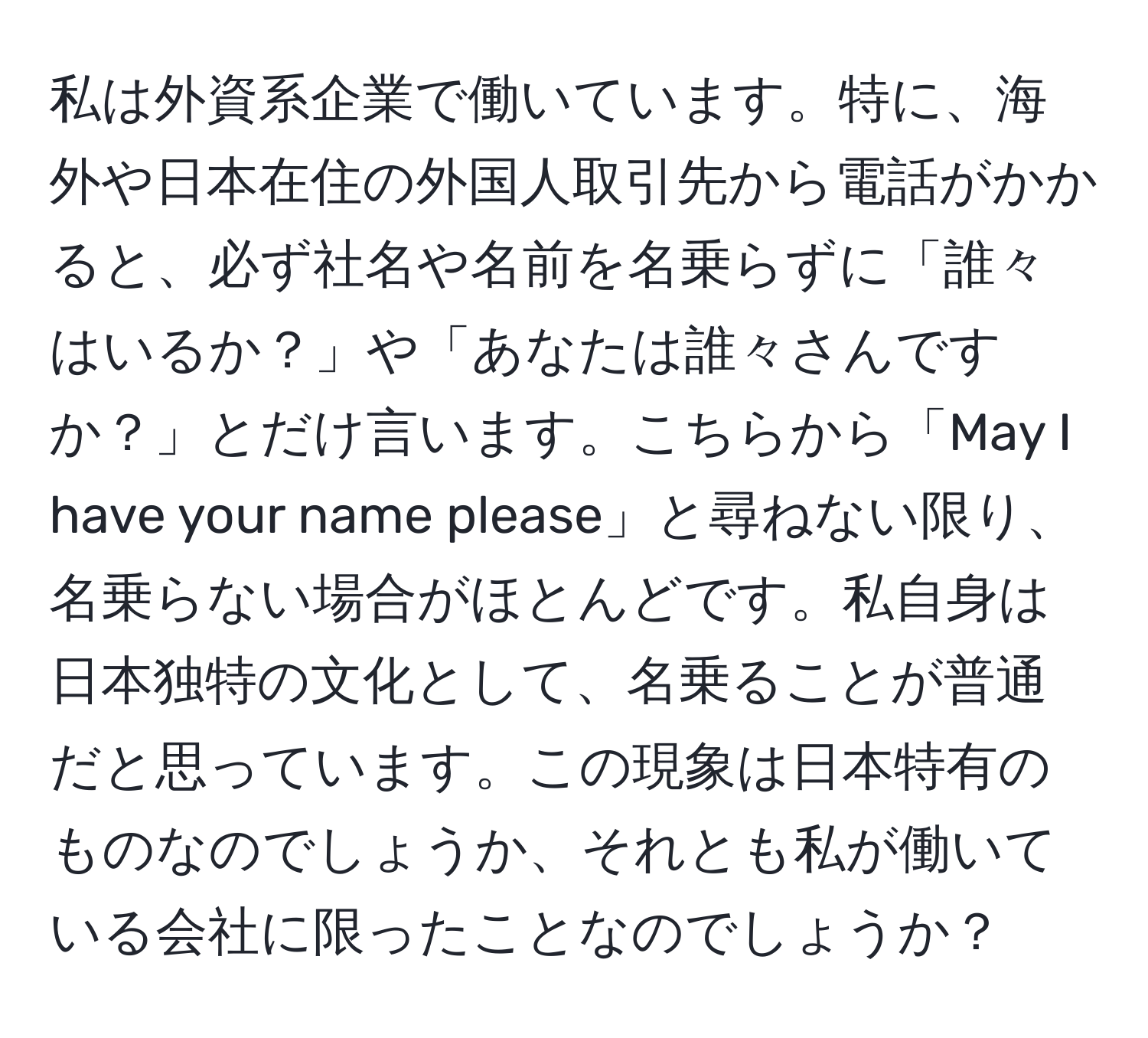 私は外資系企業で働いています。特に、海外や日本在住の外国人取引先から電話がかかると、必ず社名や名前を名乗らずに「誰々はいるか？」や「あなたは誰々さんですか？」とだけ言います。こちらから「May I have your name please」と尋ねない限り、名乗らない場合がほとんどです。私自身は日本独特の文化として、名乗ることが普通だと思っています。この現象は日本特有のものなのでしょうか、それとも私が働いている会社に限ったことなのでしょうか？