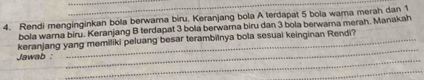 Rendi menginginkan bola berwarna biru. Keranjang bola A terdapat 5 bola warna merah dan 1
bola warna biru. Keranjang B terdapat 3 bola berwarna biru dan 3 bola berwarna merah. Manakah 
_ 
keranjang yang memiliki peluang besar terambilnya bola sesuai keinginan Rendi? 
_ 
Jawab : 
_