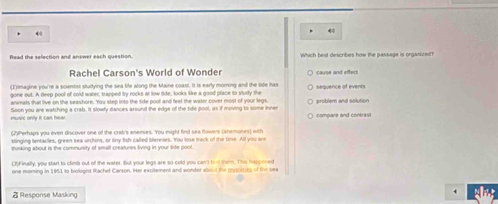 cause and effect
(1)Imagine you're a scientist studying the sea life along the Maine coast. It is early morning and the tide has
gone out. A deep pool of cold water, trapped by rocks at low tide, looks like a good place to study the sequence of events
animals that live on the seashore. You step into the tide pool and feel the water cover most of your legs. problem and solution
Soon you are watching a crab. It slowly dances around the edge of the tide pool, as if moving to some inner
music only it can hear compare and contrast
(2)Perhaps you even discover one of the crab's enemies. You might find sea flowers (anemones) with
stinging tentacles, green sea urchins, or tiny fish called blennies. You lose track of the time. All you are
thinking about is the community of small creatures living in your tide pool.
(3)Finally, you start to climb out of the water. But your legs are so cold you can't feel them. This happened
one morning in 1951 to biologist Rachel Carson. Her excitement and wonder about the mysteries of the sea
¤ Response Masking
1 Ny