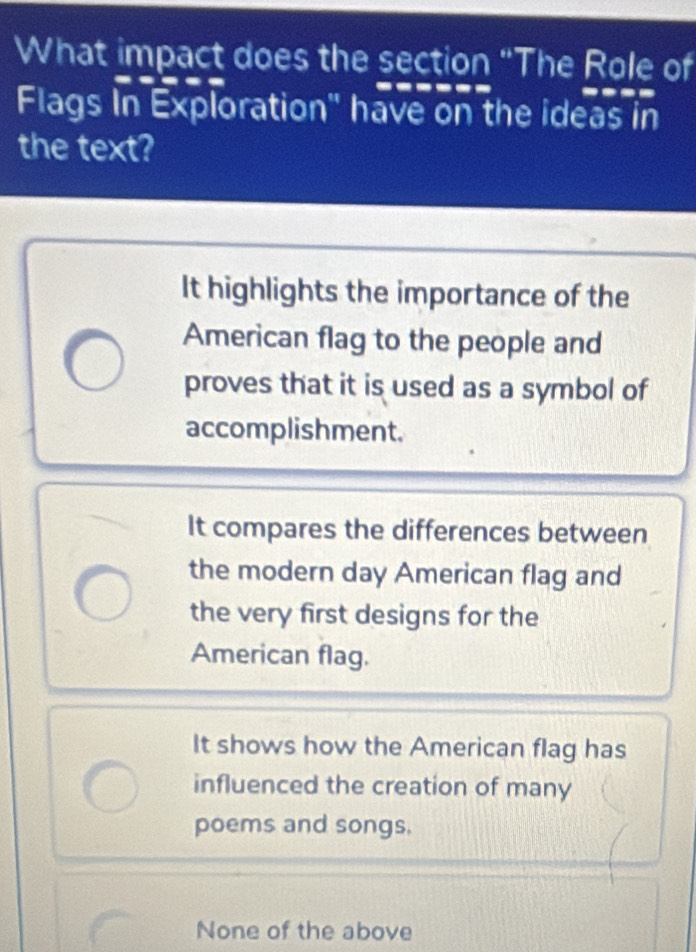 What impact does the section “The Role of
Flags In Exploration' have on the ideas in
the text?
It highlights the importance of the
American flag to the people and
proves that it is used as a symbol of
accomplishment.
It compares the differences between
the modern day American flag and
the very first designs for the
American flag.
It shows how the American flag has
influenced the creation of many
poems and songs.
None of the above