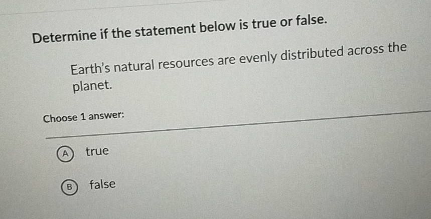 Determine if the statement below is true or false.
Earth's natural resources are evenly distributed across the
planet.
Choose 1 answer:
A true
B false