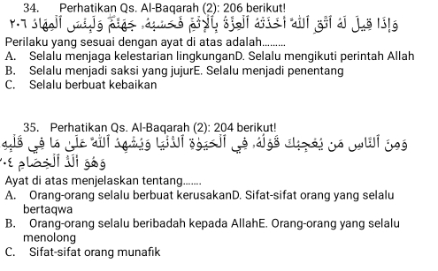 Perhatikan Qs. Al-Baqarah (2): 206 berikut!
Perilaku yang sesuai dengan ayat di atas adalah....
A. Selalu menjaga kelestarian lingkunganD. Selalu mengikuti perintah Allah
B. Selalu menjadi saksi yang jujurE. Selalu menjadi penentang
C. Selalu berbuat kebaikan
35. Perhatikan Qs. Al-Baqarah (2): 204 berikut!
à à là là os

ele
Ayat di atas menjelaskan tentang.......
A. Orang-orang selalu berbuat kerusakanD. Sifat-sifat orang yang selalu
bertaqwa
B. Orang-orang selalu beribadah kepada AllahE. Orang-orang yang selalu
menolong
C. Sifat-sifat orang munafik