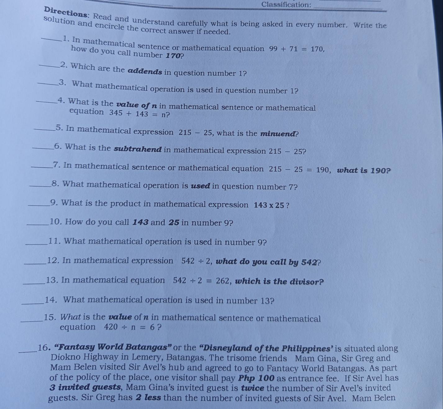 Classification: 
Directions: Read and understand carefully what is being asked in every number. Write the 
solution and encircle the correct answer if needed. 
_1. In mathematical sentence or mathematical equation 99+71=170, 
how do you call number 170? 
_2. Which are the addends in question number 1? 
_3. What mathematical operation is used in question number 1? 
_4. What is the value of n in mathematical sentence or mathematical 
equation 345+143=n ? 
_5. In mathematical expression 215-25 , what is the minuend? 
_6. What is the subtrahend in mathematical expression 215-25 2 
_7. In mathematical sentence or mathematical equation 215-25=190 ,what is 190? 
_8. What mathematical operation is used in question number 7? 
_9. What is the product in mathematical expression 143* 25 ? 
_10. How do you call 143 and 25 in number 9? 
_11. What mathematical operation is used in number 9? 
_12. In mathematical expression 542/ 2 , what do you call by 542? 
_13. In mathematical equation 542/ 2=262 , which is the divisor? 
_14. What mathematical operation is used in number 13? 
_15. What is the value of η in mathematical sentence or mathematical 
equation 420/ n=6 ? 
_16. “Fantasy World Batangas” or the “Disneyland of the Philippines’ is situated along 
Diokno Highway in Lemery, Batangas. The trisome friends Mam Gina, Sir Greg and 
Mam Belen visited Sir Avel’s hub and agreed to go to Fantacy World Batangas. As part 
of the policy of the place, one visitor shall pay Php 100 as entrance fee. If Sir Avel has
3 invited guests, Mam Gina’s invited guest is twice the number of Sir Avel’s invited 
guests. Sir Greg has 2 less than the number of invited guests of Sir Avel. Mam Belen