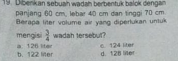 Diberikan sebuah wadah berbentuk balok dengan
panjang 60 cm, lebar 40 cm dan tinggi 70 cm
Berapa liter volume air yang diperlukan untuk
mengisi  3/4  wadah tersebut?
a. 126 liter c. 124 liter
b. 122 liter d. 128 liter