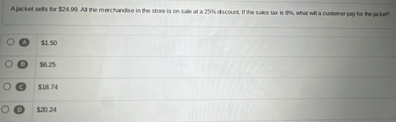 A jacket sells for $24.99. All the merchandise in the store is on sale at a 25% discount. If the sales tax is 8%, what will a customerpay for the jacket?
A $150
B $6.25
C $18.74
D $20.24