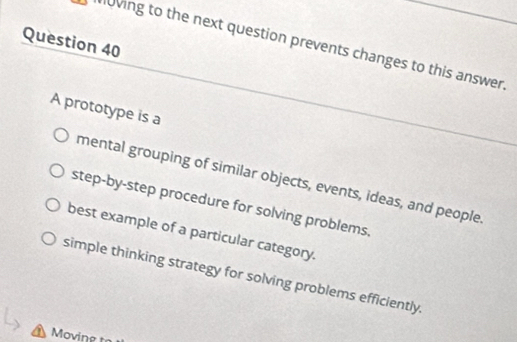 loving to the next question prevents changes to this answer.
A prototype is a
mental grouping of similar objects, events, ideas, and people
step-by-step procedure for solving problems.
best example of a particular category.
simple thinking strategy for solving problems efficiently.
Moving t