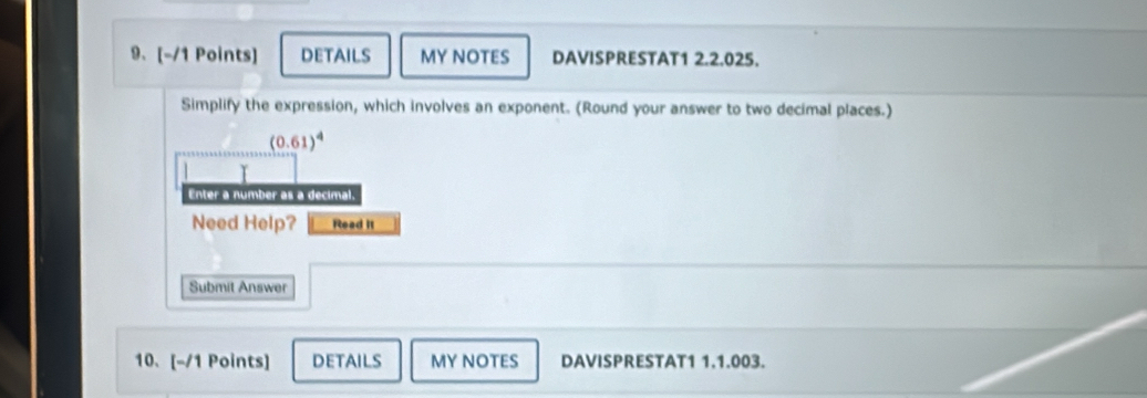 DETAILS MY NOTES DAVISPRESTAT1 2.2.025. 
Simplify the expression, which involves an exponent. (Round your answer to two decimal places.)
(0.61)^4
Enter a number as a decimal. 
Need Help? Read It 
Submit Answer 
10、[-/1 Points] DETAILS MY NOTES DAVISPRESTAT1 1.1.003.