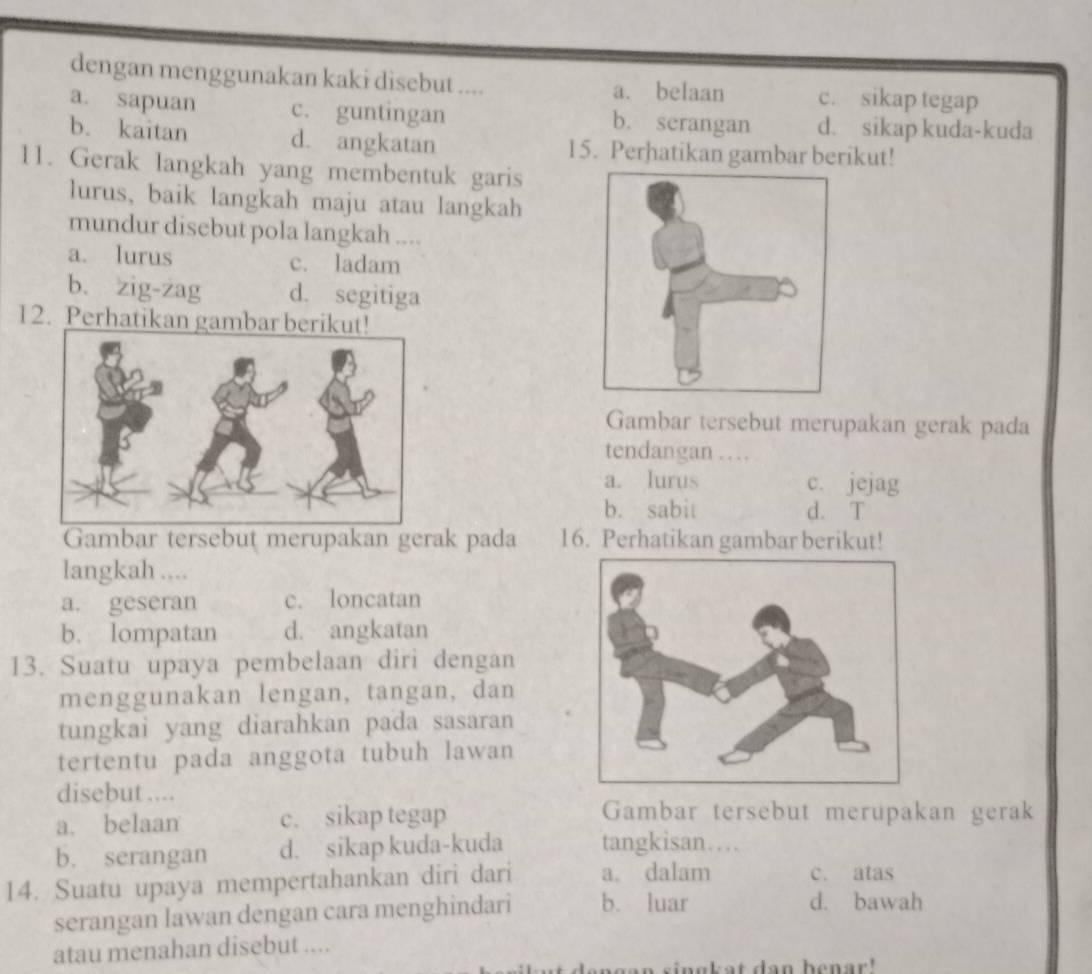 dengan menggunakan kaki disebut .... a. belaan c. sikap tegap
a. sapuan c. guntingan b. serangan d. sikap kuda-kuda
b. kaitan d. angkatan 15. Perhatikan gambar berikut!
11. Gerak langkah yang membentuk garis
lurus, baik langkah maju atau langkah
mundur disebut pola langkah ....
a. lurus c. ladam
b. zig-zag d. segitiga
12. Perhatikan gambar b
Gambar tersebut merupakan gerak pada
tendangan …
a. lurus c. jejag
b. sabit d. T
Gambar tersebut merupakan gerak pada 16. Perhatikan gambar berikut!
langkah ....
a. geseran c. loncatan
b. lompatan d. angkatan
13. Suatu upaya pembelaan diri dengan
menggunakan lengan, tangan, dan
tungkai yang diarahkan pada sasaran
tertentu pada anggota tubuh lawan
disebut ....
a. belaan c. sikap tegap
Gambar tersebut merupakan gerak
b. serangan d. sikap kuda-kuda tangkisan…
14. Suatu upaya mempertahankan diri dari a. dalam c. atas
serangan lawan dengan cara menghindari b. luar
d. bawah
atau menahan disebut ....
an an singkat dan benar