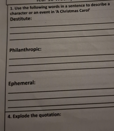 Use the following words in a sentence to describe a 
character or an event in ‘A Christmas Carol’ 
_ 
Destitute: 
_ 
_ 
_ 
Philanthropic: 
_ 
_ 
_ 
Ephemeral: 
_ 
_ 
4. Explode the quotation: