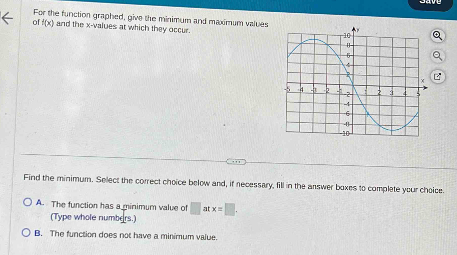 cave
For the function graphed, give the minimum and maximum values 
of f(x) and the x -values at which they occur.
Find the minimum. Select the correct choice below and, if necessary, fill in the answer boxes to complete your choice.
A. The function has a minimum value of □ at x=□. 
(Type whole numbers.)
B. The function does not have a minimum value.