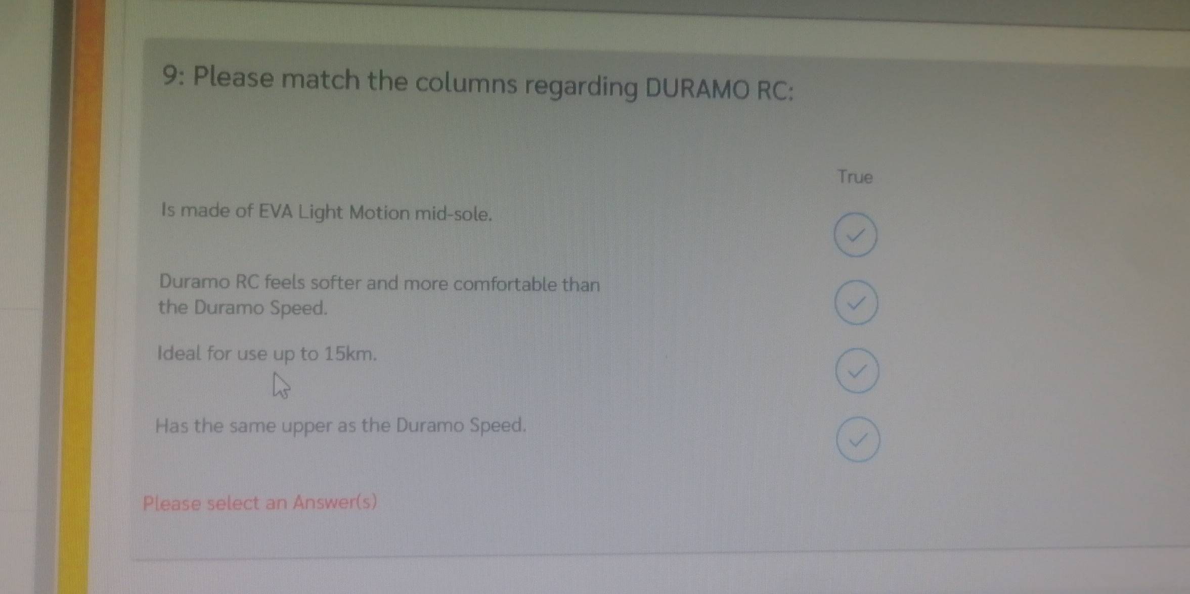 9: Please match the columns regarding DURAMO RC : 
True 
Is made of EVA Light Motion mid-sole. 
Duramo RC feels softer and more comfortable than 
the Duramo Speed. 
Ideal for use up to 15km. 
Has the same upper as the Duramo Speed. 
Please select an Answer(s)