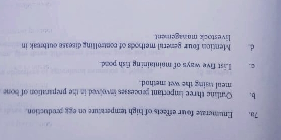 Enumerate four effects of high temperature on egg production 
b. Outline three important processes involved in the preparation of bone 
meal using the wet method. 
c. List five ways of maintaining fish pond. 
d. ] Mention four general methods of controlling disease outbreak in 
livestock management.