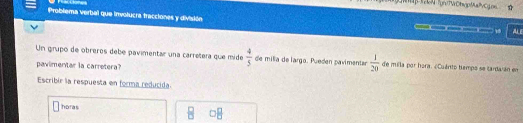 Fracciones
GWH4β-XeleN tghi7VrDtvjpfAaPvCg.px
Problema verbal que involucra fracciones y división C V ALE
Un grupo de obreros debe pavimentar una carretera que mide  4/5  de milla de largo. Pueden pavimentar  1/20  de milla por hora. ¿Cuánto tiempo se tardaran en
pavimentar la carretera?
Escribir la respuesta en forma reducida
horas □  □ /□  
 □ /□  