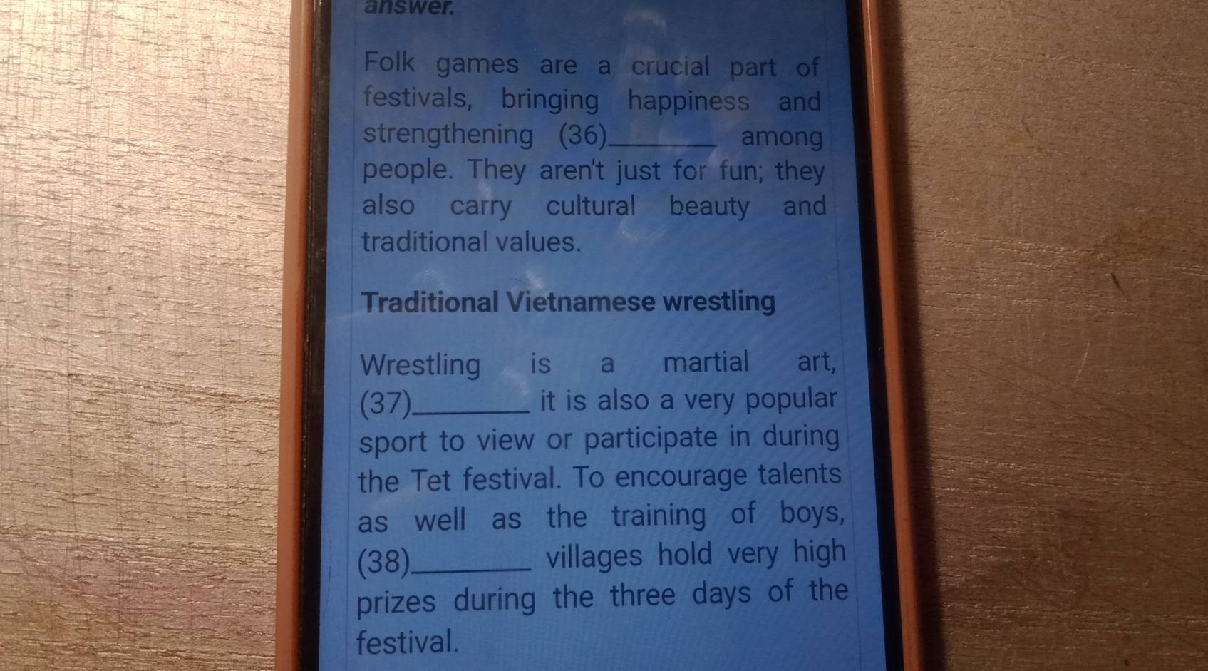 answer. 
Folk games are a crucial part of 
festivals, bringing happiness and 
strengthening (36)_ among 
people. They aren't just for fun; they 
also carry cultural beauty and 
traditional values. 
Traditional Vietnamese wrestling 
Wrestling is a martial art, 
(37)_ it is also a very popular 
sport to view or participate in during 
the Tet festival. To encourage talents 
as well as the training of boys, 
(38)._ villages hold very high 
prizes during the three days of the 
festival.