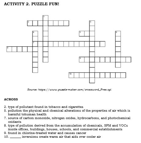 ACTIVITY 2. PUZZLE FUN! 
Source: https://www.puzzle-maker.com/crossword_Free.cgi 
ACROSS 
2. type of pollutant found in tobacco and cigarettes 
5. pollution the physical and chemical alterations of the properties of air which is 
harmful tohuman health 
7. source of carbon monoxide, nitrogen oxides, hydrocarbons, and photochemical 
oxidants 
8. type of pollution derived from the accumulation of chemicals, SPM and VOCs 
inside offices, buildings, houses, schools, and commercial establishments 
9. found in chlorine-treated water and causes cancer 
10. _inversions create warm air that aids over cooler air