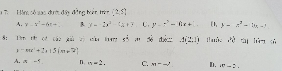 7: Hàm số nào dưới đây đồng biến trên (2;5)
A. y=x^2-6x+1. B. y=-2x^2-4x+7. C. y=x^2-10x+1. D. y=-x^2+10x-3. 
18: Tìm tất cả các giá trị của tham số m đề điểm A(2;1) thuộc đồ thị hàm số
y=mx^2+2x+5(m∈ R).
A. m=-5. B. m=2. C. m=-2. D. m=5.