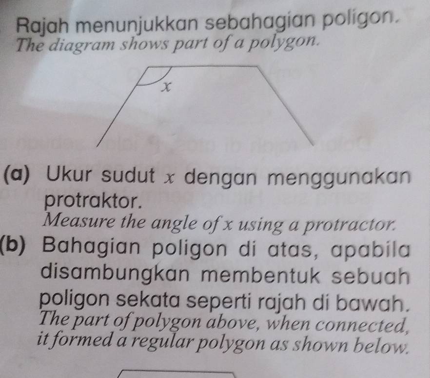 Rajah menunjukkan sebahagian poligon. 
The diagram shows part of a polygon. 
(a) Ukur sudut x dengan menggunakan 
protraktor. 
Measure the angle of x using a protractor. 
(b) Bahagian poligon di atas, apabila 
disambungkan membentuk sebuah 
poligon sekata seperti rajah di bawah. 
The part of polygon above, when connected, 
it formed a regular polygon as shown below.