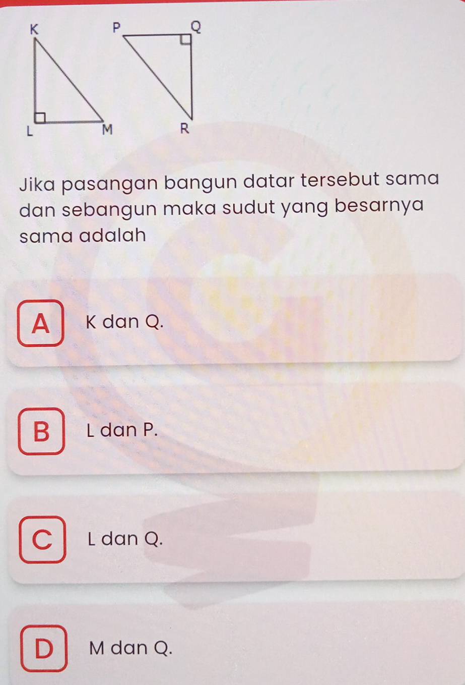 Jika pasangan bangun datar tersebut sama
dan sebangun maka sudut yang besarnya 
sama adalah
A K dan Q.

B L dan P.
C L dan Q.
D M dan Q.