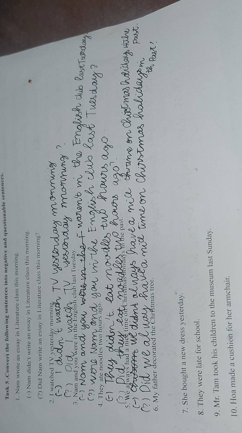 Task 5 .Convert the following sentences into negative and questionable sentences. 
1. Nam wrote an essay in Literature class this morning. 
(-) Nam didn`t write an essay in Literature class this morning. 
(?) Did Nam write an essay in Literature class this morning? 
2. I watched TV yesterday morning 
C ) | 
 
3. Nam and you were in the English club last Tuesday. 
~) 
?) 
4. They ate noodles two hours ago. 
5. We always had a nice time on Christmas he in the past 
 
6. My father decorated the Christmas tree. 
7. She bought a new dress yesterday. 
8. They were late for school. 
9. Mr. Tam took his children to the museum last Sunday. 
10. Hoa made a cushion for her armchair.
