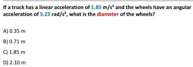 If a truck has a linear acceleration of 1.85m/s^2 and the wheels have an angular
acceleration of 5.23rad/s^2 , what is the diameter of the wheels?
A) 0.35 m
B) 0.71 m
C) 1.85 m
D) 2.10 m